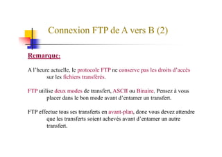 Connexion FTP de A vers B (2)
Remarque:
A l’heure actuelle, le protocole FTP ne conserve pas les droits d’accès
sur les fichiers transférés.sur les fichiers transférés.
FTP utilise deux modes de transfert, ASCII ou Binaire. Pensez à vous
placer dans le bon mode avant d’entamer un transfert.
FTP effectue tous ses transferts en avant-plan, donc vous devez attendre
que les transferts soient achevés avant d’entamer un autre
transfert.
 