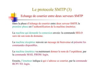 Le protocole SMTP (3)
Echange de courrier entre deux serveurs SMTP
Dans la phase d’échange de courrier entre deux serveur SMTP, la
première phase est l’authentification de la machine émettrice.
La machine qui demande la connexion envoie: la commande HELO
suivi de son nom de domaine.suivi de son nom de domaine.
La machine réceptrice renvoie un message de bienvenue et présente les
commandes disponibles.
La machine émettrice va maintenant donner le nom de l’expéditeur, par
la commande MAIL FROM: login.
Ensuite, l’émetteur indique à qui s’adresse ce courrier, par la commande
RCPT TO: login.
 