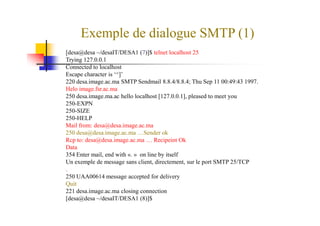 Exemple de dialogue SMTP (1)
[desa@desa ~/desaIT/DESA1 (7)]$ telnet localhost 25
Trying 127.0.0.1
Connected to localhost
Escape character is ‘^]’
220 desa.image.ac.ma SMTP Sendmail 8.8.4/8.8.4; Thu Sep 11 00:49:43 1997.
Helo image.fsr.ac.ma
250 desa.image.ma.ac hello localhost [127.0.0.1], pleased to meet you
250-EXPN
250-SIZE250-SIZE
250-HELP
Mail from: desa@desa.image.ac.ma
250 desa@desa.image.ac.ma …Sender ok
Rcp to: desa@desa.image.ac.ma … Recipeint Ok
Data
354 Enter mail, end with «. » on line by itself
Un exemple de message sans client, directement, sur le port SMTP 25/TCP
.
250 UAA00614 message accepted for delivery
Quit
221 desa.image.ac.ma closing connection
[desa@desa ~/desaIT/DESA1 (8)]$
 
