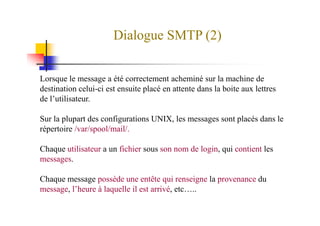 Dialogue SMTP (2)
Lorsque le message a été correctement acheminé sur la machine de
destination celui-ci est ensuite placé en attente dans la boite aux lettres
de l’utilisateur.
Sur la plupart des configurations UNIX, les messages sont placés dans le
répertoire /var/spool/mail/.
Chaque utilisateur a un fichier sous son nom de login, qui contient les
messages.
Chaque message possède une entête qui renseigne la provenance du
message, l’heure à laquelle il est arrivé, etc…..
 