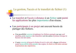 La gestion, l'accès et le transfert de fichier (1)
Le transfert et l'accès à distance à un fichier sont parmi
les applications les plus importantes d'un réseau.
Les participants à un projet ont souvent besoin deLes participants à un projet ont souvent besoin de
partager des fichiers.
Une possibilité consiste à implanter les fichiers partagés sur une seul
machine, et à organiser des transferts vers les autres systèmes lorsque le
besoin s'en fait sentir.
L'autre consiste à laisser le fichier là où il a été créé, chaque utilisateur
ayant la possibilité d'en prendre des copies, le choix se fait alors suivant
la protection des répertoires.
 