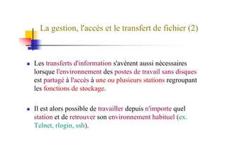 La gestion, l'accès et le transfert de fichier (2)
Les transferts d'information s'avèrent aussi nécessaires
lorsque l'environnement des postes de travail sans disques
est partagé à l'accès à une ou plusieurs stations regroupantest partagé à l'accès à une ou plusieurs stations regroupant
les fonctions de stockage.
Il est alors possible de travailler depuis n'importe quel
station et de retrouver son environnement habituel (ex.
Telnet, rlogin, ssh).
 