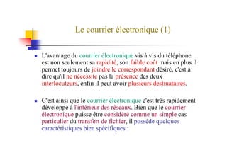 Le courrier électronique (1)
L'avantage du courrier électronique vis à vis du téléphone
est non seulement sa rapidité, son faible coût mais en plus il
permet toujours de joindre le correspondant désiré, c'est à
dire qu'il ne nécessite pas la présence des deux
interlocuteurs, enfin il peut avoir plusieurs destinataires.interlocuteurs, enfin il peut avoir plusieurs destinataires.
C'est ainsi que le courrier électronique c'est très rapidement
développé à l'intérieur des réseaux. Bien que le courrier
électronique puisse être considéré comme un simple cas
particulier du transfert de fichier, il possède quelques
caractéristiques bien spécifiques :
 