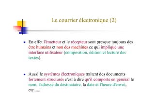 Le courrier électronique (2)
En effet l'émetteur et le récepteur sont presque toujours des
être humains et non des machines ce qui implique une
interface utilisateur (composition, édition et lecture desinterface utilisateur (composition, édition et lecture des
textes).
Aussi le systèmes électroniques traitent des documents
fortement structurés c'est à dire qu'il comporte en général le
nom, l'adresse du destinataire, la date et l'heure d'envoi,
etc......
 