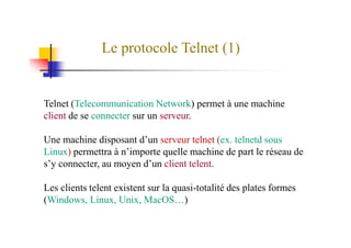 Le protocole Telnet (1)
Telnet (Telecommunication Network) permet à une machine
client de se connecter sur un serveur.
Une machine disposant d’un serveur telnet (ex. telnetd sous
Linux) permettra à n’importe quelle machine de part le réseau de
s’y connecter, au moyen d’un client telent.
Les clients telent existent sur la quasi-totalité des plates formes
(Windows, Linux, Unix, MacOS…)
 