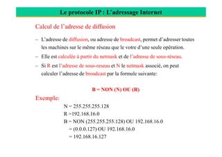 Le protocole IP : L’adressage Internet
Calcul de l’adresse de diffusion
– L’adresse de diffusion, ou adresse de broadcast, permet d’adresser toutes
les machines sur le même réseau que le votre d’une seule opération.
– Elle est calculée à partir du netmask et de l’adresse de sous-réseau.
– Si R est l’adresse de sous-reseau et N le netmask associé, on peut
calculer l’adresse de broadcast par la formule suivante:
B = NON (N) OU (R)
Exemple:
N = 255.255.255.128
R =192.168.16.0
B = NON (255.255.255.128) OU 192.168.16.0
= (0.0.0.127) OU 192.168.16.0
= 192.168.16.127
 