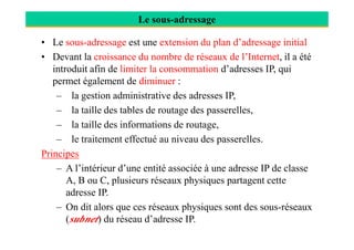 Le sous-adressage
• Le sous-adressage est une extension du plan d’adressage initial
• Devant la croissance du nombre de réseaux de l’Internet, il a été
introduit afin de limiter la consommation d’adresses IP, qui
permet également de diminuer :
– la gestion administrative des adresses IP,
– la taille des tables de routage des passerelles,
– la taille des informations de routage,– la taille des informations de routage,
– le traitement effectué au niveau des passerelles.
Principes
– A l’intérieur d’une entité associée à une adresse IP de classe
A, B ou C, plusieurs réseaux physiques partagent cette
adresse IP.
– On dit alors que ces réseaux physiques sont des sous-réseaux
(subnet) du réseau d’adresse IP.
 