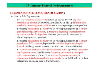 IP : Internet Protocol (le datagramme)
FRAGMENT OFFSET, FLAGS, IDENTIFICATION :
les champs de la fragmentation.
– Sur toute machine ou passerelle mettant en oeuvre TCP/IP, une unité
maximale de transfert (Maximum Transfert Unit ou MTU) définit la taille
maximale d'un datagramme véhiculé sur le réseau physique correspondant.
– Lorsque le datagramme est routé vers un réseau physique dont le MTU est
plus petit que le MTU courant, la passerelle fragmente le datagramme en
un certain nombre de fragments véhiculés par autant de trames sur leun certain nombre de fragments véhiculés par autant de trames sur le
réseau physique correspondant.
– Lorsque le datagramme est routé vers un réseau physique dont le MTU est
supérieur au MTU courant, la passerelle route les fragments tels quels
(rappel : les datagrammes peuvent emprunter des chemins différents).
– Le destinataire final reconstitue le datagramme initial à partir de l'ensemble
des fragments reçus; la taille de ces fragments correspond au plus petit
MTU emprunté sur le réseau. Si un seul des fragments est perdu, le
datagramme initial est considéré comme perdu : la probabilité de perte d'un
datagramme augmente avec la fragmentation.
 