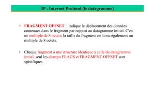 IP : Internet Protocol (le datagramme)
• FRAGMENT OFFSET : indique le déplacement des données
contenues dans le fragment par rapport au datagramme initial. C'est
un multiple de 8 octets; la taille du fragment est donc également un
multiple de 8 octets.
• Chaque fragment a une structure identique à celle du datagramme
initial, seul les champs FLAGS et FRAGMENT OFFSET sont
spécifiques.
 