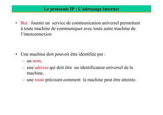 • But : fournir un service de communication universel permettant
à toute machine de communiquer avec toute autre machine de
l’interconnexion
• Une machine doit pouvoir être identifiée par :
Le protocole IP : L’adressage Internet
– un nom,
– une adresse qui doit être un identificateur universel de la
machine,
– une route précisant comment la machine peut être atteinte.
 