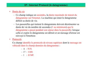 IP : Internet Protocol (le datagramme)
• Durée de vie
– Ce champ indique en secondes, la durée maximale de transit du
datagramme sur l'internet. La machine qui émet le datagramme
définit sa durée de vie.
– Les passerelles qui traitent le datagramme doivent décrémenter sa
durée de vie du nombre de secondes (1 au minimum) que le
datagramme a passé pendant son séjour dans la passerelle; lorsque
celle-ci expire le datagramme est détruit et un message d'erreur estcelle-ci expire le datagramme est détruit et un message d'erreur est
renvoyé à l'émetteur..
• Protocole
Ce champ identifie le protocole de niveau supérieur dont le message est
véhiculé dans le champ données du datagramme :
– 6 : TCP,
– 17 : UDP,
– 1 : ICMP.
 