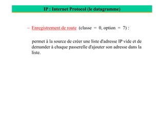 IP : Internet Protocol (le datagramme)
– Enregistrement de route (classe = 0, option = 7) :
permet à la source de créer une liste d'adresse IP vide et de
demander à chaque passerelle d'ajouter son adresse dans la
liste.
 