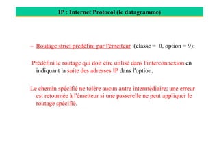 IP : Internet Protocol (le datagramme)
– Routage strict prédéfini par l'émetteur (classe = 0, option = 9):
Prédéfini le routage qui doit être utilisé dans l'interconnexion en
indiquant la suite des adresses IP dans l'option.
Le chemin spécifié ne tolère aucun autre intermédiaire; une erreur
est retournée à l'émetteur si une passerelle ne peut appliquer le
routage spécifié.
 