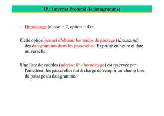 IP : Internet Protocol (le datagramme)
– Horodatage (classe = 2, option = 4) :
Cette option permet d'obtenir les temps de passage (timestamp)
des datagrammes dans les passerelles. Exprimé en heure et date
universelle.
Une liste de couples (adresse IP - horodatage) est réservée par
l'émetteur; les passerelles ont à charge de remplir un champ lors
du passage du datagramme.
 