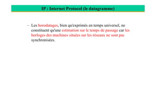 IP : Internet Protocol (le datagramme)
– Les horodatages, bien qu'exprimés en temps universel, ne
constituent qu'une estimation sur le temps de passage car les
horloges des machines situées sur les réseaux ne sont pas
synchronisées.
 