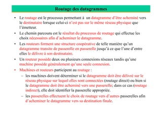 Routage des datagrammes
• Le routage est le processus permettant à un datagramme d’être acheminé vers
le destinataire lorsque celui-ci n’est pas sur le même réseau physique que
l’émetteur.
• Le chemin parcouru est le résultat du processus de routage qui effectue les
choix nécessaires afin d’acheminer le datagramme.
• Les routeurs forment une structure coopérative de telle manière qu’un
datagramme transite de passerelle en passerelle jusqu’à ce que l’une d’entre
elles le délivre à son destinataire.
• Un routeur possède deux ou plusieurs connexions réseaux tandis qu’une• Un routeur possède deux ou plusieurs connexions réseaux tandis qu’une
machine possède généralement qu’une seule connexion.
• Machines et routeurs participent au routage :
– les machines doivent déterminer si le datagramme doit être délivré sur le
réseau physique sur lequel elles sont connectées (routage direct) ou bien si
le datagramme doit être acheminé vers une passerelle; dans ce cas (routage
indirect), elle doit identifier la passerelle appropriée.
– les passerelles effectuent le choix de routage vers d’autres passerelles afin
d’acheminer le datagramme vers sa destination finale.
 