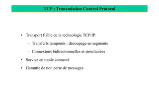 TCP : Transmission Control Protocol
• Transport fiable de la technologie TCP/IP.
– Transferts tamponés : découpage en segments
– Connexions bidirectionnelles et simultanées
• Service en mode connecté
• Garantie de non perte de messages
 