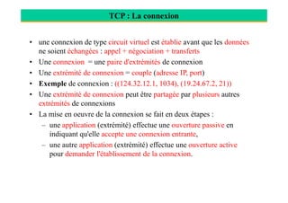 TCP : La connexion
• une connexion de type circuit virtuel est établie avant que les données
ne soient échangées : appel + négociation + transferts
• Une connexion = une paire d'extrémités de connexion
• Une extrémité de connexion = couple (adresse IP, port)
• Exemple de connexion : ((124.32.12.1, 1034), (19.24.67.2, 21))
• Une extrémité de connexion peut être partagée par plusieurs autres
extrémités de connexionsextrémités de connexions
• La mise en oeuvre de la connexion se fait en deux étapes :
– une application (extrémité) effectue une ouverture passive en
indiquant qu'elle accepte une connexion entrante,
– une autre application (extrémité) effectue une ouverture active
pour demander l'établissement de la connexion.
 