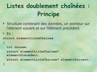 Listes doublement chaînées : Principe Structure contenant des données, un pointeur sur l'élément suivant et sur l'élément précédent Ex : struct elementListeChainee { int donnee; struct elementListeChainee* elementPrecedent; struct elementListeChainee* elementSuivant; } 