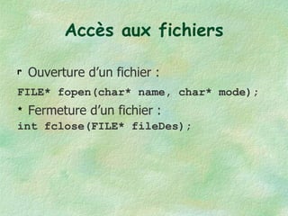 Accès aux fichiers Ouverture d’un fichier : FILE* fopen(char* name, char* mode);   Fermeture d’un fichier : int fclose(FILE* fileDes); 