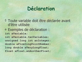 Déclaration Toute variable doit être déclarée avant d’être utilisée Exemples de déclaration : int aVariable; int aVariable,twoVariables; unsigned long int anInteger; double aFloatingPointNumber; long double aVeryLongFloat; float aFloat,anAnotherFloat; 