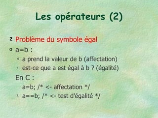 Les opérateurs (2) Problème du symbole égal a=b :  a prend la valeur de b (affectation) est-ce que a est égal à b ? (égalité) En C : a=b; /* <- affectation */ a==b; /* <- test d’égalité */ 
