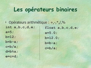 Les opérateurs binaires Opérateurs arithmétique : +,-,*,/,% int a,b,c,d,e; a=5; b=12; b=b-a; c=b/a; d=b%a; e=c+d; float a,b,c,d,e; a=5.0; b=12.0; b=b-a; c=b/a; 