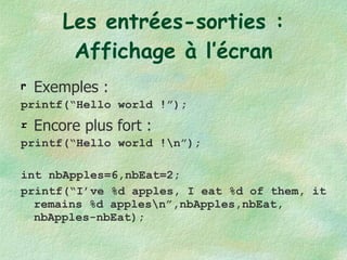 Les entrées-sorties : Affichage à l’écran Exemples : printf(“Hello world !”); Encore plus fort : printf(“Hello world !\n”); int nbApples=6,nbEat=2; printf(“I’ve %d apples, I eat %d of them, it remains %d apples\n”,nbApples,nbEat, nbApples-nbEat); 