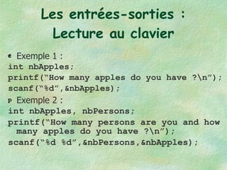 Les entrées-sorties : Lecture au clavier Exemple 1 : int nbApples; printf(“How many apples do you have ?\n”); scanf(“%d”,&nbApples); Exemple 2 : int nbApples, nbPersons; printf(“How many persons are you and how many apples do you have ?\n”); scanf(“%d %d”,&nbPersons,&nbApples); 