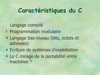 Caractéristiques du C Langage compilé Programmation modulaire Langage bas-niveau (bits, octets et adresses) Ecriture de systèmes d’exploitation Le C mirage de la portabilité entre machines ? 