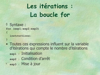 Les itérations : La boucle for Syntaxe :  for (exp1;exp2;exp3) { instructions; } Toutes ces expressions influent sur la variable d’itérations qui compte le nombre d’itérations exp1 :  Initialisation exp2 :  Condition d’arrêt exp3 :  Mise à jour 