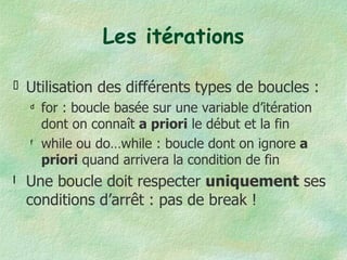 Les itérations Utilisation des différents types de boucles : for : boucle basée sur une variable d’itération dont on connaît  a priori  le début et la fin while ou do…while : boucle dont on ignore  a priori  quand arrivera la condition de fin Une boucle doit respecter  uniquement  ses conditions d’arrêt : pas de break ! 