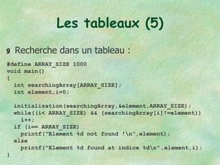 Les tableaux (5) Recherche dans un tableau : #define ARRAY_SIZE 1000 void main() { int searchingArray[ARRAY_SIZE]; int element,i=0; initialization(searchingArray,&element,ARRAY_SIZE); while((i< ARRAY_SIZE) && (searchingArray[i]!=element)) i++; if (i== ARRAY_SIZE) printf("Element %d not found !\n",element); else printf("Element %d found at indice %d\n" ,element,i); } 