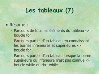 Les tableaux (7) Résumé : Parcours de tous les éléments du tableau -> boucle for Parcours partiel d’un tableau en connaissant les bornes inférieures et supérieures -> boucle for Parcours partiel d’un tableau lorsque la borne supérieure ou inférieure n’est pas connue -> boucle while ou do…while 