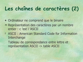 Les chaînes de caractères (2) Ordinateur ne comprend que le binaire Représentation des caractères par un nombre entier : c ’est l ’ASCII ASCII : American Standard Code for Information Interchange  Tableau de correspondance entre lettre et représentation ASCII -> table ASCII 
