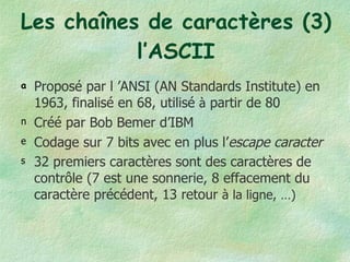 Les chaînes de caractères (3) l’ASCII Proposé par l ’ANSI (AN Standards Institute) en 1963, finalisé en 68, utilisé  à  partir de 80 Créé par Bob Bemer d’IBM Codage sur 7 bits avec en plus l’ escape caracter 32 premiers caractères sont des caractères de contrôle (7 est une sonnerie, 8 effacement du caractère précédent, 13 retour  à la ligne, …) 