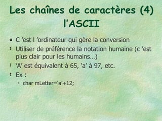 Les chaînes de caractères (4) l’ASCII C ’est l ’ordinateur qui gère la conversion Utiliser de préférence la notation humaine (c ’est plus clair pour les humains…) ‘ A’ est équivalent à 65, ‘a’ à 97, etc. Ex : char mLetter=‘a’+12;  