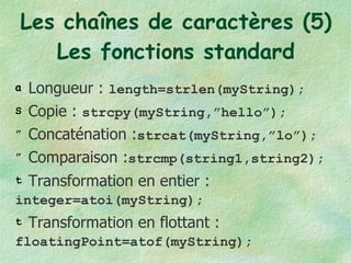 Les chaînes de caractères (5) Les fonctions standard Longueur :  length=strlen(myString); Copie :  strcpy(myString,”hello”); Concaténation : strcat(myString,”lo”); Comparaison : strcmp(string1,string2); Transformation en entier :  integer=atoi(myString); Transformation en flottant : floatingPoint=atof(myString); 