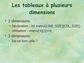 Les tableaux à plusieurs dimensions 2 dimensions Déclaration : int matrix[LINE_SIZE][COL_SIZE]; Utilisation : matrix[4][3]=4; 3 dimensions Est-ce bien utile ? 