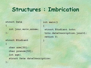 Structures : Imbrication struct Date { int jour,mois,annee; }; struct Etudiant { char nom[50]; char prenom[50]; int age; struct Date dateInscription; }; int main() { struct Etudiant toto; toto.dateInscription.jour=1; return 0; } 
