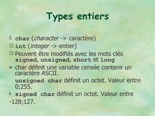 Types entiers char  ( character  -> caractère) int  ( integer  -> entier) Peuvent être modifiés avec les mots clés  signed ,  unsigned ,  short  et  long char définit une variable censée contenir un caractère ASCII.  unsigned char  définit un octet. Valeur entre 0;255. signed char  définit un octet. Valeur entre  -128;127. 