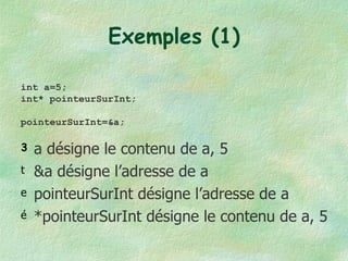 Exemples (1) a désigne le contenu de a, 5 &a désigne l’adresse de a pointeurSurInt désigne l’adresse de a *pointeurSurInt désigne le contenu de a, 5 int a=5; int* pointeurSurInt; pointeurSurInt=&a; 