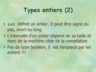 Types entiers (2) int  définit un entier. Il peut être signé ou pas, short ou long. L’intervalle d’un entier dépend de sa taille et donc de la machine cible de la compilation Pas de type booléen, il  est remplacé par les entiers !!! 