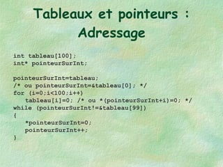 Tableaux et pointeurs : Adressage int tableau[100]; int* pointeurSurInt; pointeurSurInt=tableau;  /* ou pointeurSurInt=&tableau[0]; */ for (i=0;i<100;i++) tableau[i]=0; /* ou *(pointeurSurInt+i)=0; */ while (pointeurSurInt!=&tableau[99]) { *pointeurSurInt=0; pointeurSurInt++; } int tableau[100]; int* pointeurSurInt; pointeurSurInt=tableau;  /* ou pointeurSurInt=&tableau[0]; */  