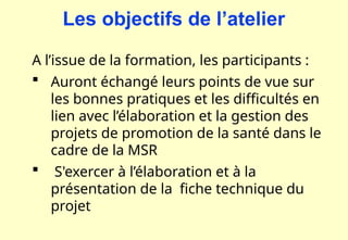 A l’issue de la formation, les participants :
 Auront échangé leurs points de vue sur
les bonnes pratiques et les difficultés en
lien avec l’élaboration et la gestion des
projets de promotion de la santé dans le
cadre de la MSR
 S'exercer à l’élaboration et à la
présentation de la fiche technique du
projet
Les objectifs de l’atelier
 