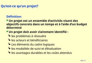 slide 14
Qu’est-ce qu’un projet?
Définition:
 Un projet est un ensemble d’activités visant des
objectifs concrets dans un temps et à l’aide d’un budget
déterminé
 Un projet doit avoir clairement identifié :
 les problèmes à résoudre
 les acteurs et bénéficiaires
 Les éléments du cadre logiques
 les modalités de suivi et d’évaluation
 les avantages durables et les coûts attendus
 