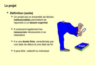 Le projet
 Définition (suite)
 Un projet est un ensemble de tâches
indissociables permettant de
répondre à un besoin exprimé
 Il comprend également les
ressources nécessaires à sa
réalisation
 Il a une durée finie, caractérisée par
une date de début et une date de fin
 Il peut être collectif ou individuel
Projet
 