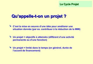 Qu’appelle-t-on un projet ?
Qu’appelle-t-on un projet ?
 C’est la mise en oeuvre d’une idée pour améliorer une
situation donnée (par ex. contribuer à la réduction de la MMI)
 Un projet = objectifs à atteindre (différent d’une activité
permanente ou d’une fonction)
 Un projet = limité dans le temps (en général, durée de
l’accord de financement)
Le Cycle Projet
Le Cycle Projet
 