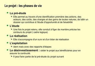 Le projet : les phases de vie
 La pré-étude
 Elle permet au travers d'une identification première des actions, des
acteurs, des coûts, des charges et des gains de toutes natures, de bâtir un
dossier qui contribue à l'étude d'opportunité et de faisabilité
 L'étude
 Une fois le projet retenu, elle conduit à figer de manière précise les
contours du projet ( cadre logique)
 La réalisation
 Elle s'accompagne d'un suivi et d'un bilan de réalisation
 L'exploitation
 idem mais avec des rapports d'étapes
 Le désinvestissement : céder le projet aux bénéficiaires pour en
assurer la continuité.
 Il peut faire partie de la pré-étude du projet suivant
 