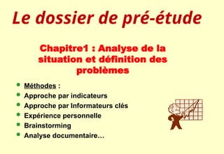 Chapitre1 : Analyse de la
situation et définition des
problèmes
 Méthodes :
 Approche par indicateurs
 Approche par Informateurs clés
 Expérience personnelle
 Brainstorming
 Analyse documentaire…
Le dossier de pré-étude
 